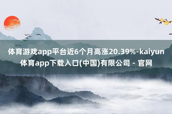 体育游戏app平台近6个月高涨20.39%-kaiyun体育app下载入口(中国)有限公司 - 官网