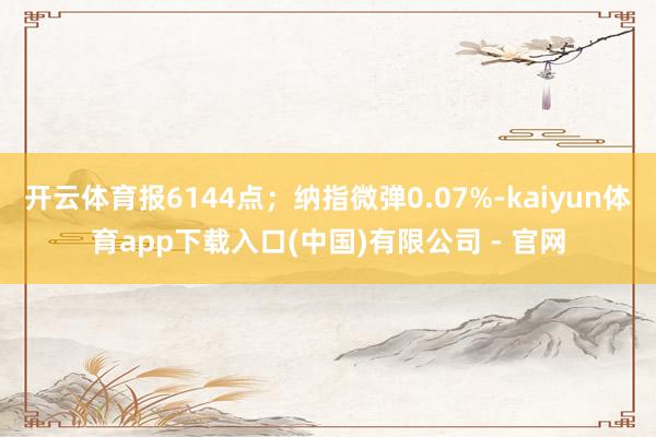 开云体育报6144点;纳指微弹0.07%-kaiyun体育app下载入口(中国)有限公司 - 官网