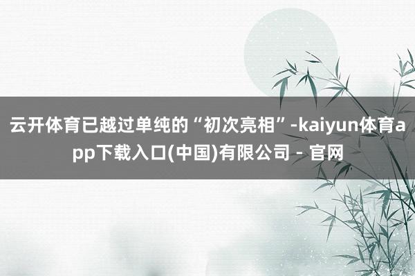 云开体育已越过单纯的“初次亮相”-kaiyun体育app下载入口(中国)有限公司 - 官网