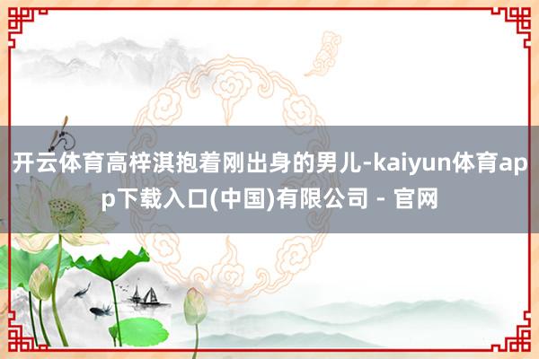 开云体育高梓淇抱着刚出身的男儿-kaiyun体育app下载入口(中国)有限公司 - 官网