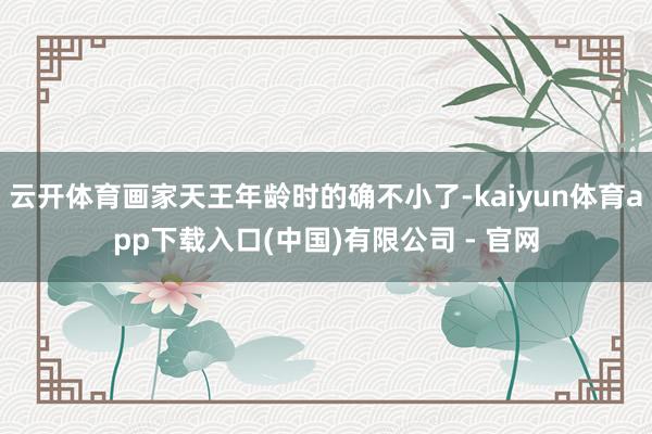 云开体育画家天王年龄时的确不小了-kaiyun体育app下载入口(中国)有限公司 - 官网