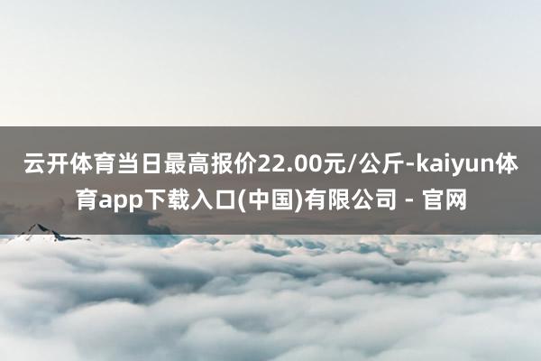 云开体育当日最高报价22.00元/公斤-kaiyun体育app下载入口(中国)有限公司 - 官网