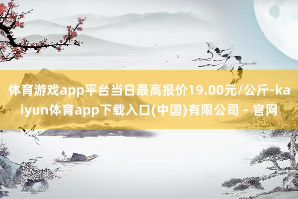 体育游戏app平台当日最高报价19.00元/公斤-kaiyun体育app下载入口(中国)有限公司 - 官网