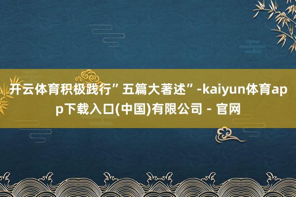 开云体育积极践行”五篇大著述”-kaiyun体育app下载入口(中国)有限公司 - 官网