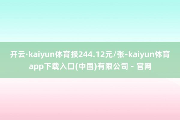 开云·kaiyun体育报244.12元/张-kaiyun体育app下载入口(中国)有限公司 - 官网