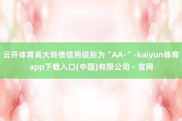 云开体育高大转债信用级别为“AA-”-kaiyun体育app下载入口(中国)有限公司 - 官网