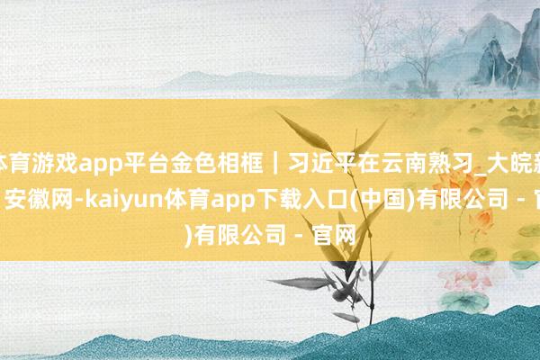 体育游戏app平台金色相框｜习近平在云南熟习_大皖新闻 | 安徽网-kaiyun体育app下载入口(中国)有限公司 - 官网