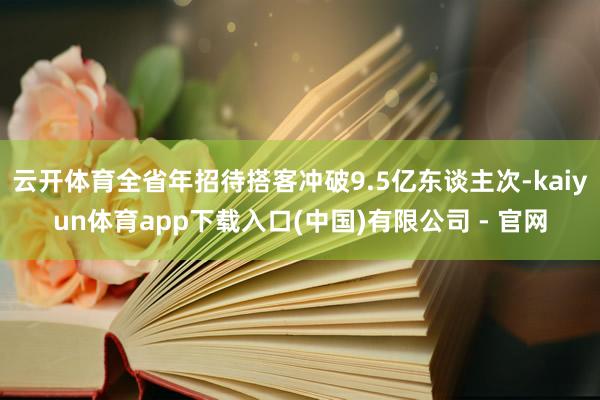 云开体育全省年招待搭客冲破9.5亿东谈主次-kaiyun体育app下载入口(中国)有限公司 - 官网