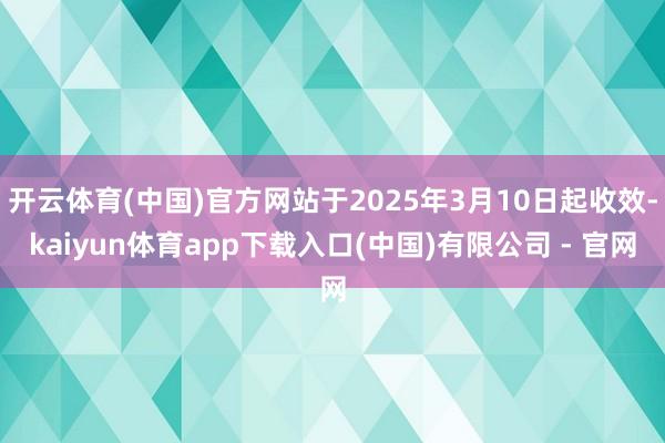 开云体育(中国)官方网站于2025年3月10日起收效-kaiyun体育app下载入口(中国)有限公司 - 官网