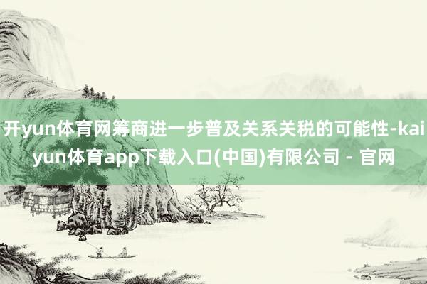 开yun体育网筹商进一步普及关系关税的可能性-kaiyun体育app下载入口(中国)有限公司 - 官网