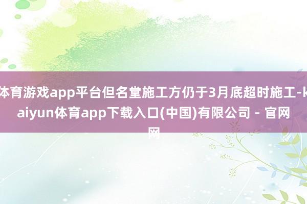 体育游戏app平台但名堂施工方仍于3月底超时施工-kaiyun体育app下载入口(中国)有限公司 - 官网