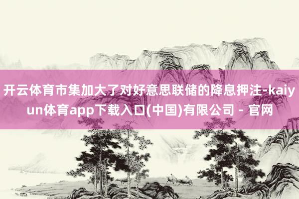 开云体育市集加大了对好意思联储的降息押注-kaiyun体育app下载入口(中国)有限公司 - 官网