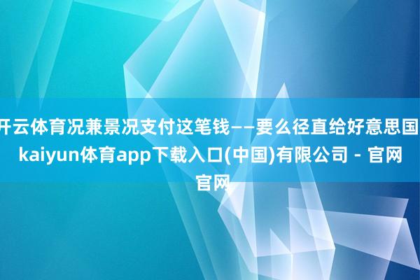 开云体育况兼景况支付这笔钱——要么径直给好意思国-kaiyun体育app下载入口(中国)有限公司 - 官网