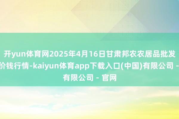 开yun体育网2025年4月16日甘肃邦农农居品批发商场价钱行情-kaiyun体育app下载入口(中国)有限公司 - 官网