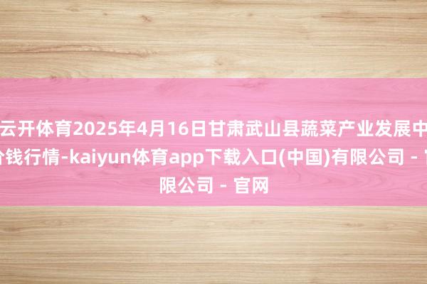 云开体育2025年4月16日甘肃武山县蔬菜产业发展中心价钱行情-kaiyun体育app下载入口(中国)有限公司 - 官网