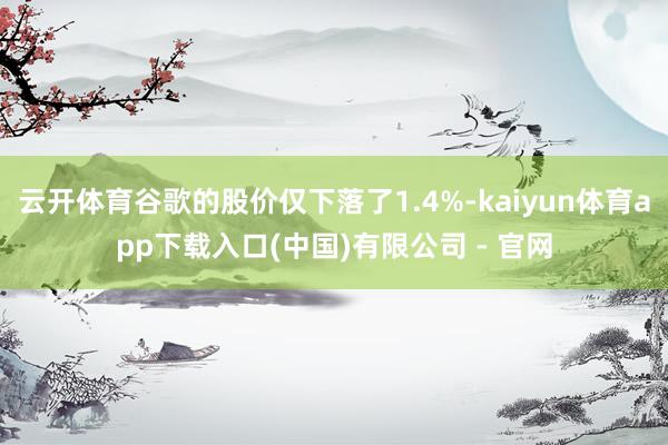 云开体育谷歌的股价仅下落了1.4%-kaiyun体育app下载入口(中国)有限公司 - 官网