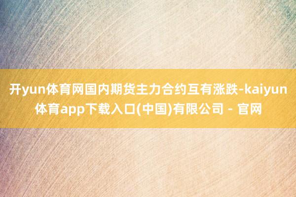 开yun体育网国内期货主力合约互有涨跌-kaiyun体育app下载入口(中国)有限公司 - 官网