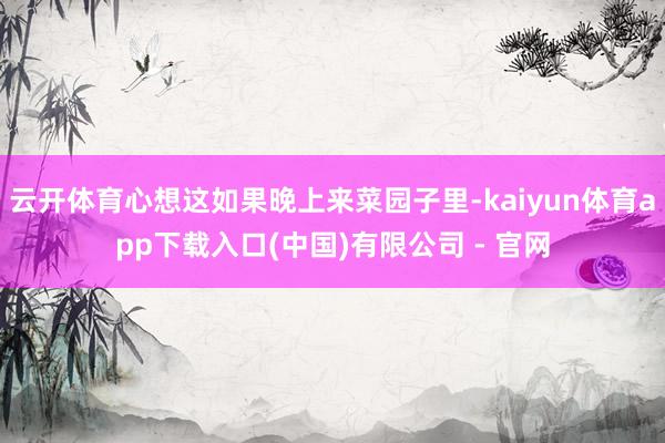 云开体育心想这如果晚上来菜园子里-kaiyun体育app下载入口(中国)有限公司 - 官网
