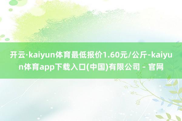 开云·kaiyun体育最低报价1.60元/公斤-kaiyun体育app下载入口(中国)有限公司 - 官网