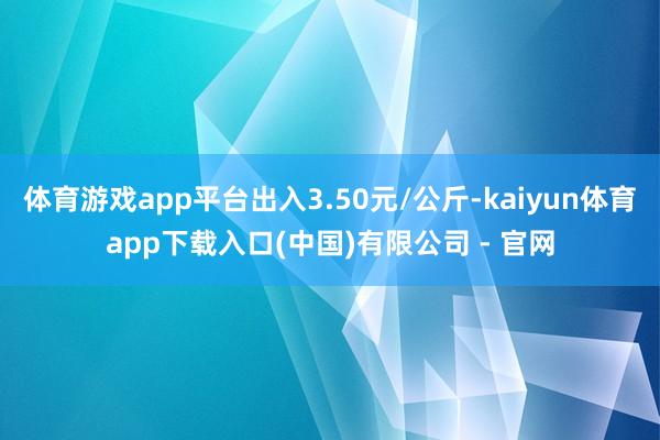 体育游戏app平台出入3.50元/公斤-kaiyun体育app下载入口(中国)有限公司 - 官网