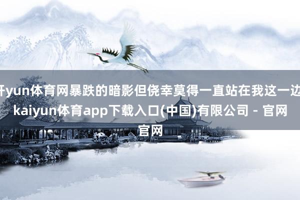 开yun体育网暴跌的暗影但侥幸莫得一直站在我这一边-kaiyun体育app下载入口(中国)有限公司 - 官网