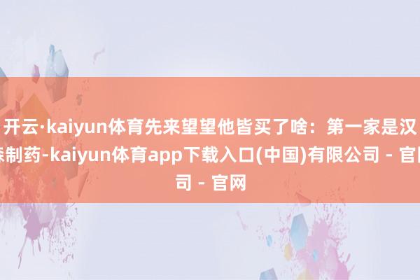 开云·kaiyun体育先来望望他皆买了啥:第一家是汉森制药-kaiyun体育app下载入口(中国)有限公司 - 官网