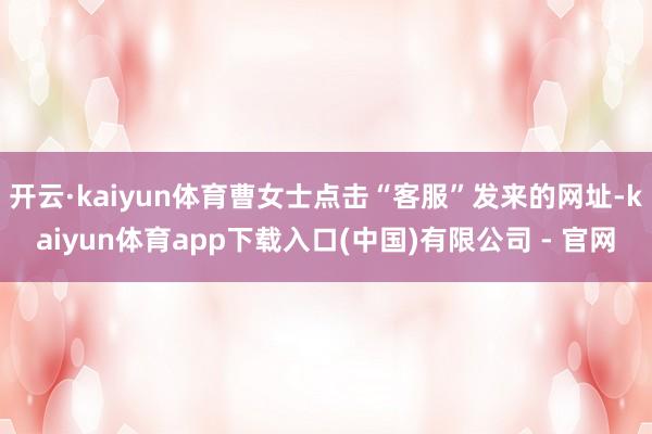 开云·kaiyun体育曹女士点击“客服”发来的网址-kaiyun体育app下载入口(中国)有限公司 - 官网