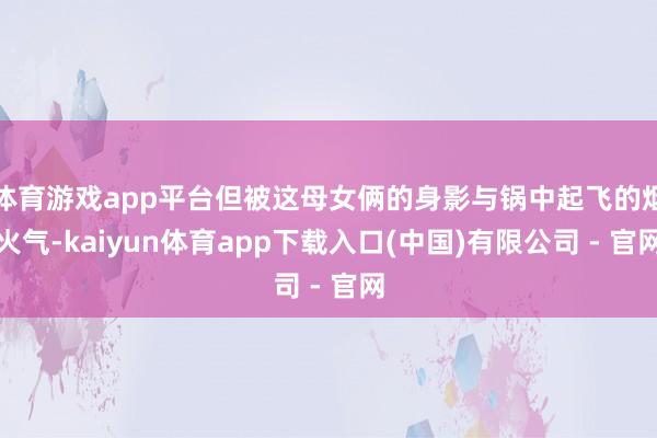 体育游戏app平台但被这母女俩的身影与锅中起飞的烟火气-kaiyun体育app下载入口(中国)有限公司 - 官网