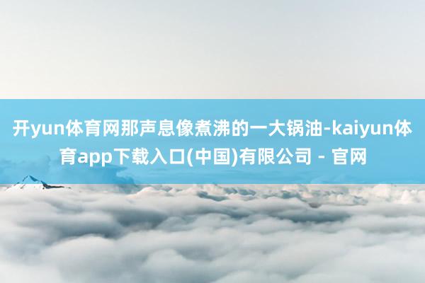 开yun体育网那声息像煮沸的一大锅油-kaiyun体育app下载入口(中国)有限公司 - 官网