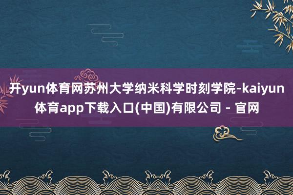 开yun体育网苏州大学纳米科学时刻学院-kaiyun体育app下载入口(中国)有限公司 - 官网