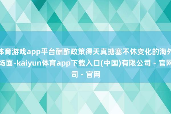 体育游戏app平台酬酢政策得天真搪塞不休变化的海外场面-kaiyun体育app下载入口(中国)有限公司 - 官网