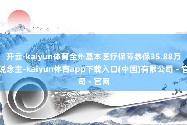 开云·kaiyun体育全州基本医疗保障参保35.88万东说念主-kaiyun体育app下载入口(中国)有限公司 - 官网