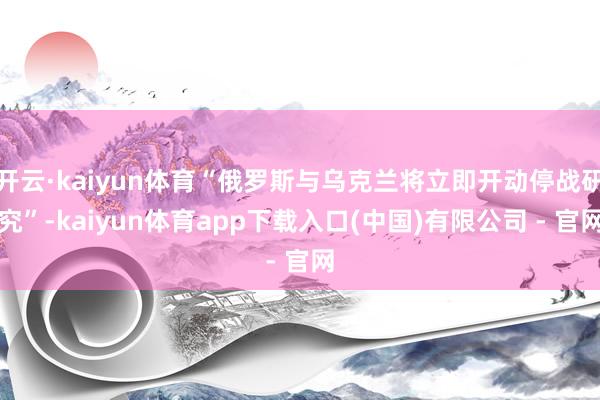 开云·kaiyun体育“俄罗斯与乌克兰将立即开动停战研究”-kaiyun体育app下载入口(中国)有限公司 - 官网