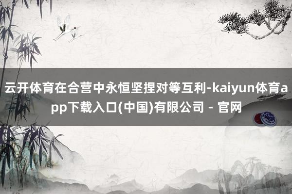 云开体育在合营中永恒坚捏对等互利-kaiyun体育app下载入口(中国)有限公司 - 官网