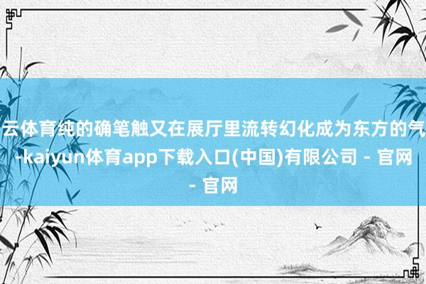 开云体育纯的确笔触又在展厅里流转幻化成为东方的气息-kaiyun体育app下载入口(中国)有限公司 - 官网