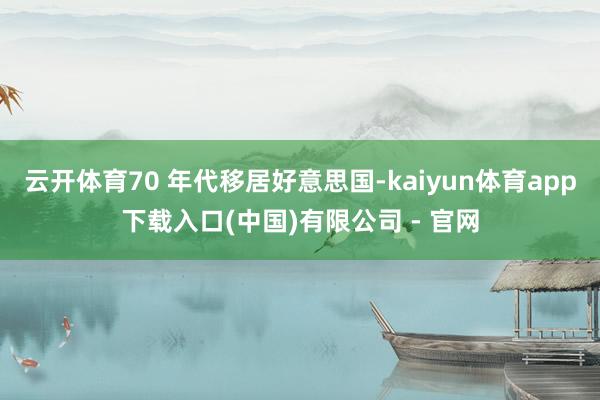 云开体育70 年代移居好意思国-kaiyun体育app下载入口(中国)有限公司 - 官网