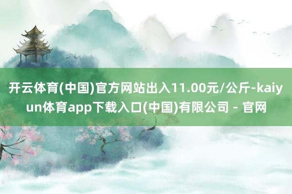 开云体育(中国)官方网站出入11.00元/公斤-kaiyun体育app下载入口(中国)有限公司 - 官网