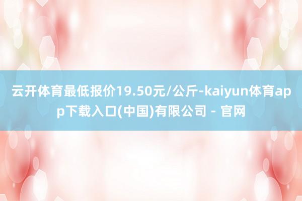 云开体育最低报价19.50元/公斤-kaiyun体育app下载入口(中国)有限公司 - 官网