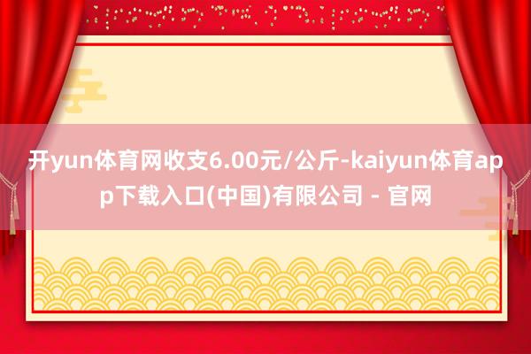 开yun体育网收支6.00元/公斤-kaiyun体育app下载入口(中国)有限公司 - 官网
