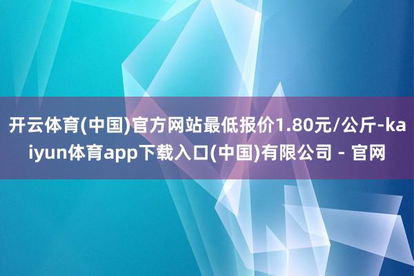 开云体育(中国)官方网站最低报价1.80元/公斤-kaiyun体育app下载入口(中国)有限公司 - 官网