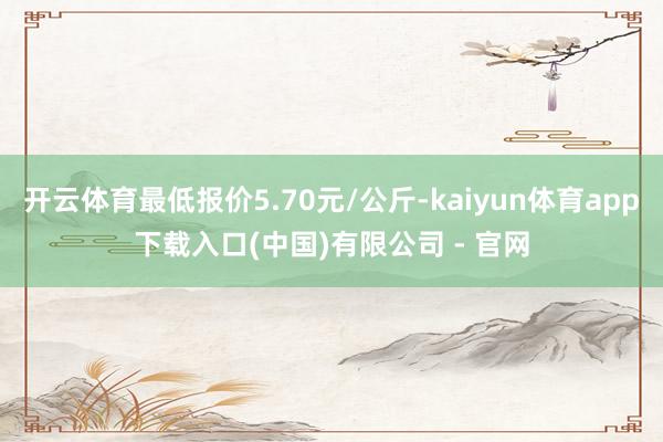 开云体育最低报价5.70元/公斤-kaiyun体育app下载入口(中国)有限公司 - 官网