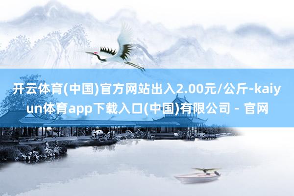 开云体育(中国)官方网站出入2.00元/公斤-kaiyun体育app下载入口(中国)有限公司 - 官网