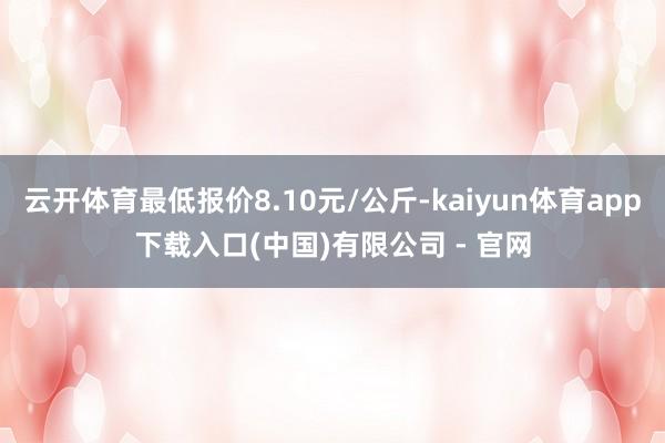 云开体育最低报价8.10元/公斤-kaiyun体育app下载入口(中国)有限公司 - 官网
