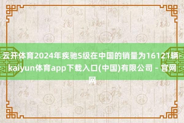 云开体育2024年疾驰S级在中国的销量为16121辆-kaiyun体育app下载入口(中国)有限公司 - 官网