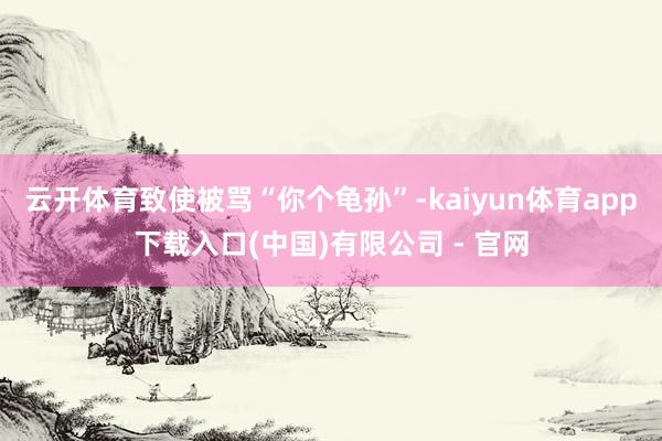 云开体育致使被骂“你个龟孙”-kaiyun体育app下载入口(中国)有限公司 - 官网