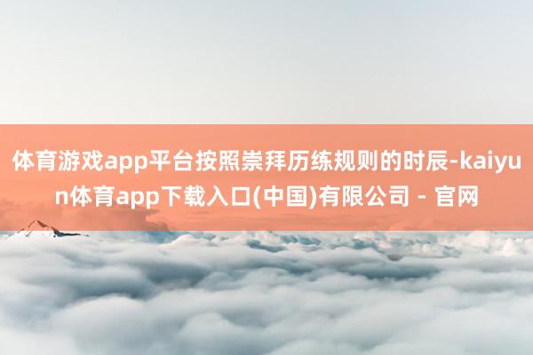 体育游戏app平台按照崇拜历练规则的时辰-kaiyun体育app下载入口(中国)有限公司 - 官网
