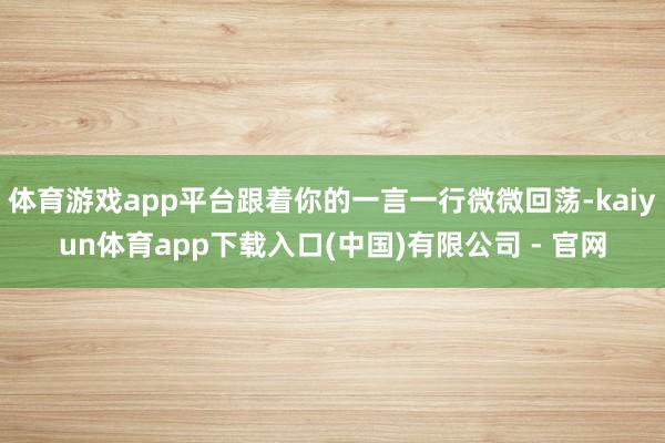 体育游戏app平台跟着你的一言一行微微回荡-kaiyun体育app下载入口(中国)有限公司 - 官网