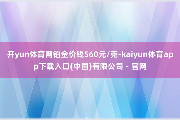 开yun体育网铂金价钱560元/克-kaiyun体育app下载入口(中国)有限公司 - 官网
