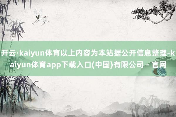 开云·kaiyun体育以上内容为本站据公开信息整理-kaiyun体育app下载入口(中国)有限公司 - 官网