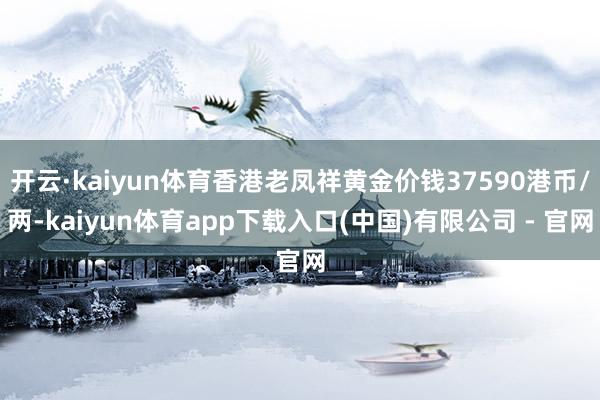 开云·kaiyun体育香港老凤祥黄金价钱37590港币/两-kaiyun体育app下载入口(中国)有限公司 - 官网